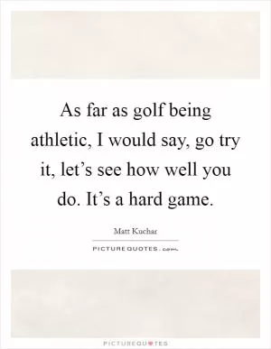 As far as golf being athletic, I would say, go try it, let’s see how well you do. It’s a hard game Picture Quote #1