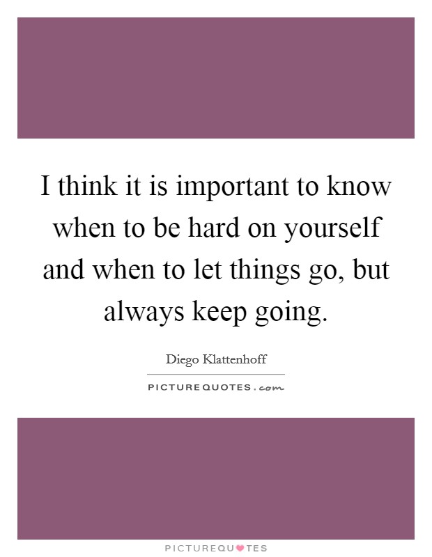 I think it is important to know when to be hard on yourself and when to let things go, but always keep going. Picture Quote #1