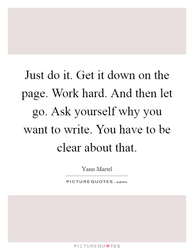 Just do it. Get it down on the page. Work hard. And then let go. Ask yourself why you want to write. You have to be clear about that. Picture Quote #1