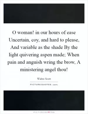 O woman! in our hours of ease Uncertain, coy, and hard to please, And variable as the shade By the light quivering aspen made; When pain and anguish wring the brow, A ministering angel thou! Picture Quote #1