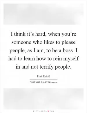 I think it’s hard, when you’re someone who likes to please people, as I am, to be a boss. I had to learn how to rein myself in and not terrify people Picture Quote #1