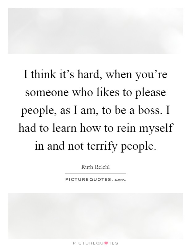 I think it's hard, when you're someone who likes to please people, as I am, to be a boss. I had to learn how to rein myself in and not terrify people. Picture Quote #1