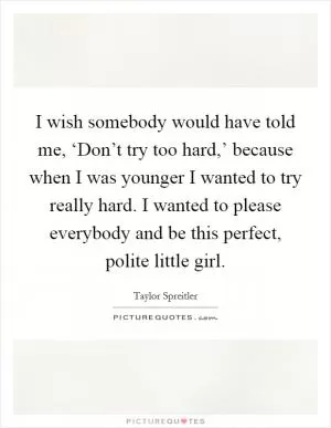 I wish somebody would have told me, ‘Don’t try too hard,’ because when I was younger I wanted to try really hard. I wanted to please everybody and be this perfect, polite little girl Picture Quote #1