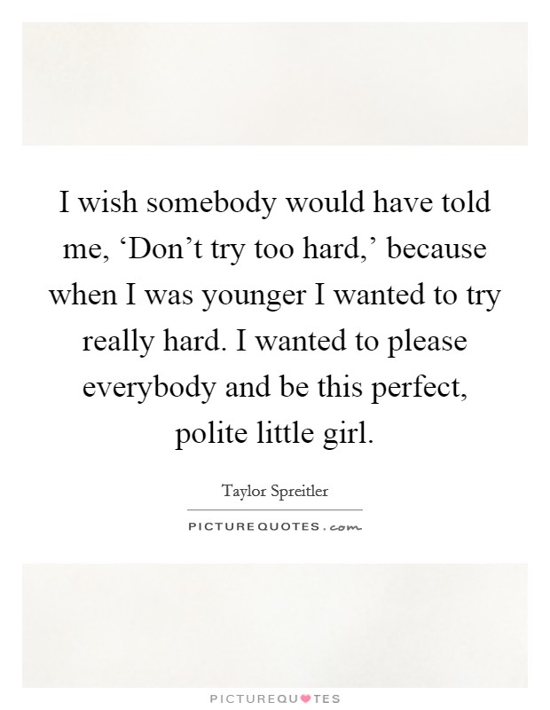 I wish somebody would have told me, ‘Don't try too hard,' because when I was younger I wanted to try really hard. I wanted to please everybody and be this perfect, polite little girl. Picture Quote #1