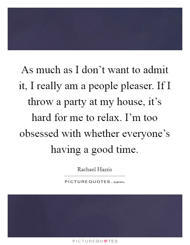 As much as I don't want to admit it, I really am a people pleaser. If I throw a party at my house, it's hard for me to relax. I'm too obsessed with whether everyone's having a good time. Picture Quote #1