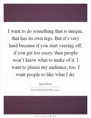 I want to do something that is unique, that has its own legs. But it’s very hard because if you start veering off, if you get too crazy, then people won’t know what to make of it. I want to please my audience, too. I want people to like what I do Picture Quote #1