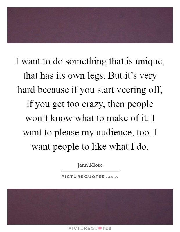 I want to do something that is unique, that has its own legs. But it's very hard because if you start veering off, if you get too crazy, then people won't know what to make of it. I want to please my audience, too. I want people to like what I do. Picture Quote #1
