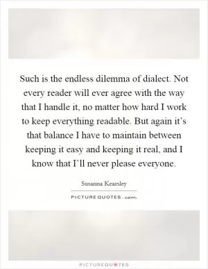 Such is the endless dilemma of dialect. Not every reader will ever agree with the way that I handle it, no matter how hard I work to keep everything readable. But again it’s that balance I have to maintain between keeping it easy and keeping it real, and I know that I’ll never please everyone Picture Quote #1