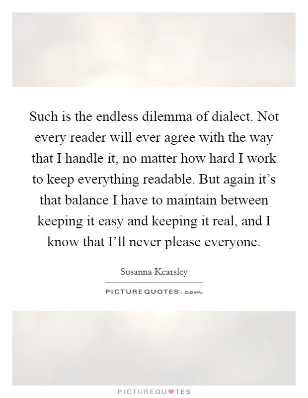 Such is the endless dilemma of dialect. Not every reader will ever agree with the way that I handle it, no matter how hard I work to keep everything readable. But again it's that balance I have to maintain between keeping it easy and keeping it real, and I know that I'll never please everyone. Picture Quote #1