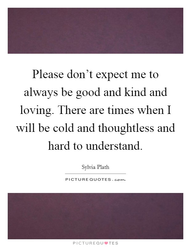 Please don't expect me to always be good and kind and loving. There are times when I will be cold and thoughtless and hard to understand. Picture Quote #1