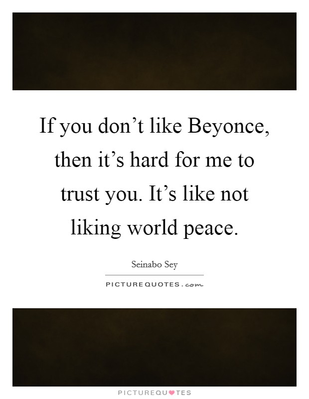 If you don't like Beyonce, then it's hard for me to trust you. It's like not liking world peace. Picture Quote #1