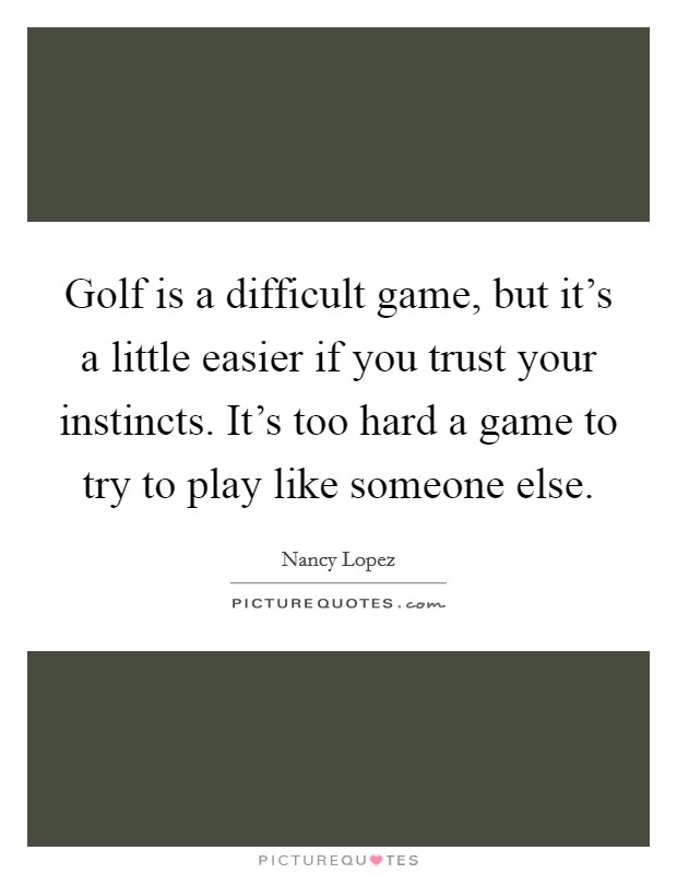 Golf is a difficult game, but it's a little easier if you trust your instincts. It's too hard a game to try to play like someone else. Picture Quote #1