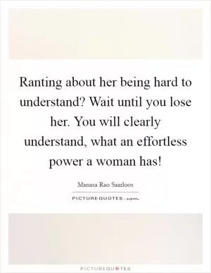 Ranting about her being hard to understand? Wait until you lose her. You will clearly understand, what an effortless power a woman has! Picture Quote #1