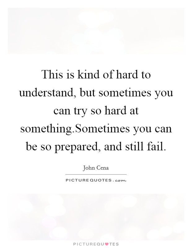 This is kind of hard to understand, but sometimes you can try so hard at something.Sometimes you can be so prepared, and still fail. Picture Quote #1