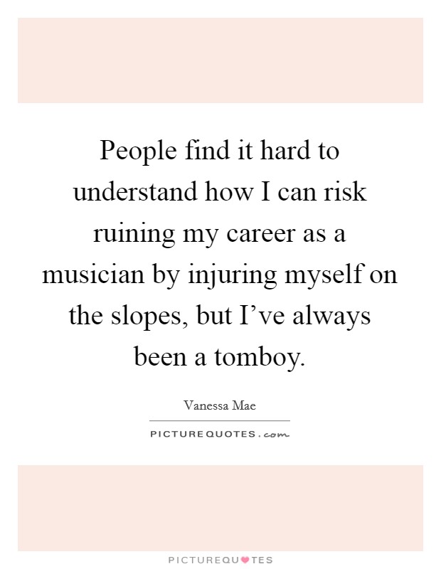 People find it hard to understand how I can risk ruining my career as a musician by injuring myself on the slopes, but I've always been a tomboy. Picture Quote #1