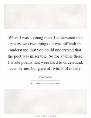 When I was a young man, I understood that poetry was two things - it was difficult to understand, but you could understand that the poet was miserable. So for a while there, I wrote poems that were hard to understand, even by me, but gave off whiffs of misery Picture Quote #1