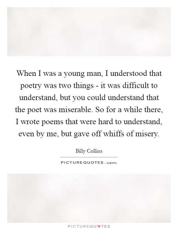 When I was a young man, I understood that poetry was two things - it was difficult to understand, but you could understand that the poet was miserable. So for a while there, I wrote poems that were hard to understand, even by me, but gave off whiffs of misery. Picture Quote #1