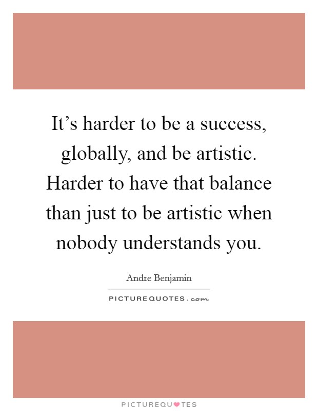 It's harder to be a success, globally, and be artistic. Harder to have that balance than just to be artistic when nobody understands you. Picture Quote #1