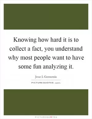 Knowing how hard it is to collect a fact, you understand why most people want to have some fun analyzing it Picture Quote #1