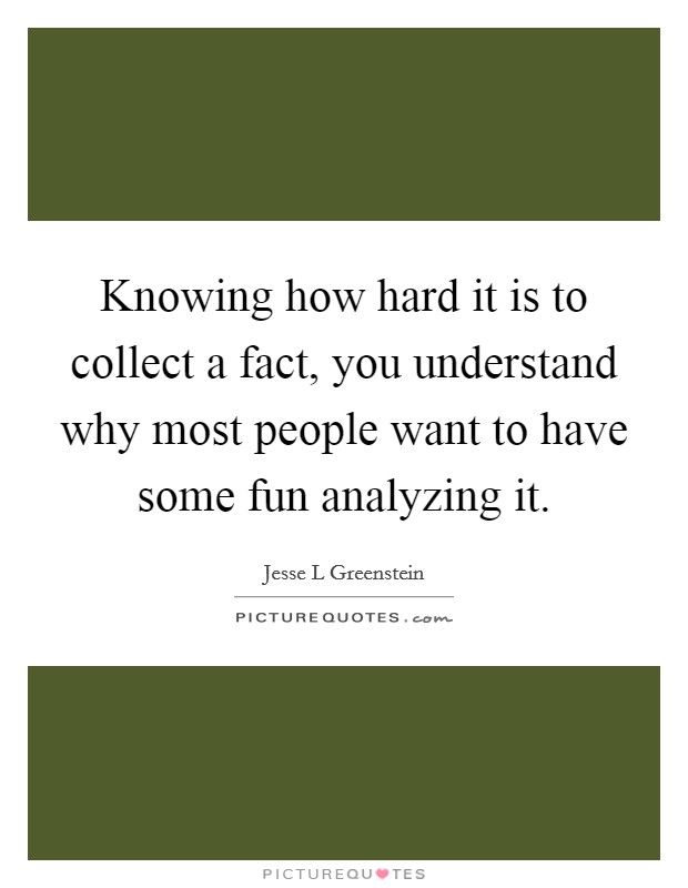 Knowing how hard it is to collect a fact, you understand why most people want to have some fun analyzing it. Picture Quote #1