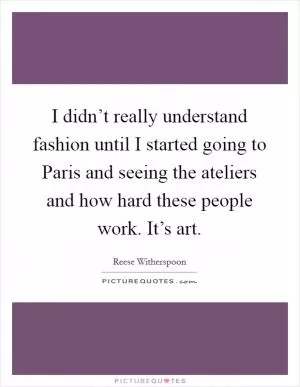 I didn’t really understand fashion until I started going to Paris and seeing the ateliers and how hard these people work. It’s art Picture Quote #1