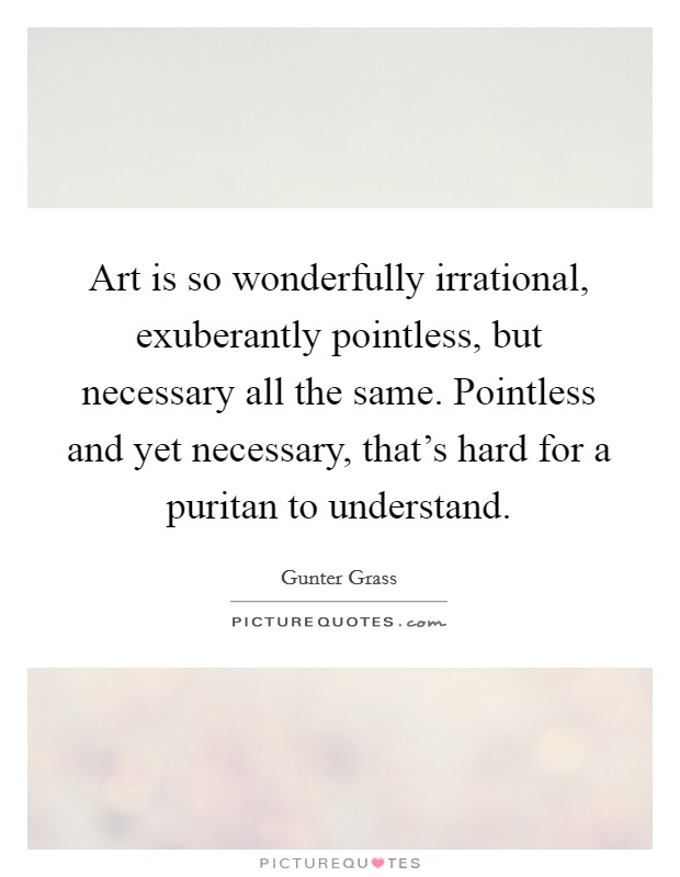 Art is so wonderfully irrational, exuberantly pointless, but necessary all the same. Pointless and yet necessary, that's hard for a puritan to understand. Picture Quote #1
