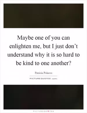 Maybe one of you can enlighten me, but I just don’t understand why it is so hard to be kind to one another? Picture Quote #1