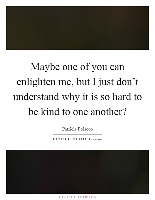 Maybe one of you can enlighten me, but I just don't understand why it is so hard to be kind to one another? Picture Quote #1