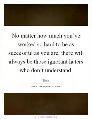 No matter how much you’ve worked so hard to be as successful as you are, there will always be those ignorant haters who don’t understand Picture Quote #1