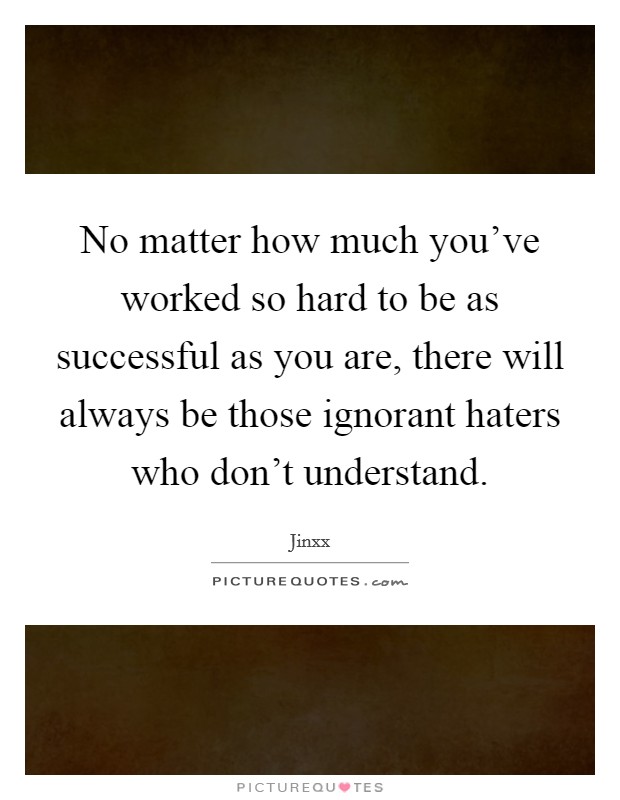 No matter how much you've worked so hard to be as successful as you are, there will always be those ignorant haters who don't understand. Picture Quote #1