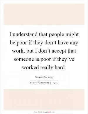 I understand that people might be poor if they don’t have any work, but I don’t accept that someone is poor if they’ve worked really hard Picture Quote #1
