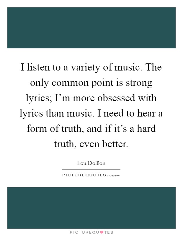 I listen to a variety of music. The only common point is strong lyrics; I'm more obsessed with lyrics than music. I need to hear a form of truth, and if it's a hard truth, even better. Picture Quote #1