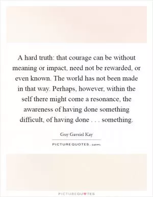A hard truth: that courage can be without meaning or impact, need not be rewarded, or even known. The world has not been made in that way. Perhaps, however, within the self there might come a resonance, the awareness of having done something difficult, of having done . . . something Picture Quote #1
