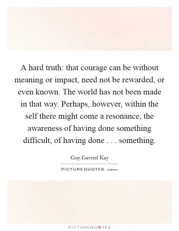 A hard truth: that courage can be without meaning or impact, need not be rewarded, or even known. The world has not been made in that way. Perhaps, however, within the self there might come a resonance, the awareness of having done something difficult, of having done . . . something. Picture Quote #1