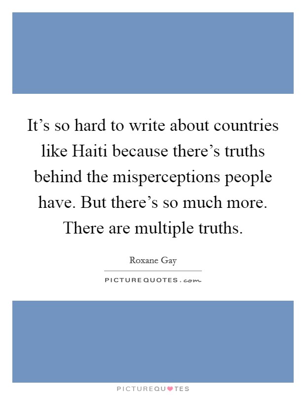 It's so hard to write about countries like Haiti because there's truths behind the misperceptions people have. But there's so much more. There are multiple truths. Picture Quote #1