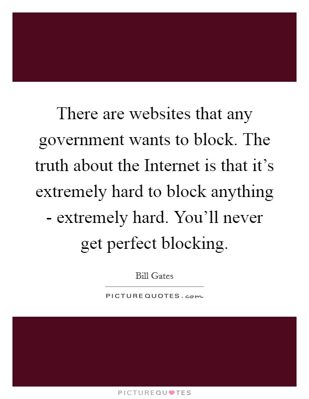 There are websites that any government wants to block. The truth about the Internet is that it's extremely hard to block anything - extremely hard. You'll never get perfect blocking. Picture Quote #1