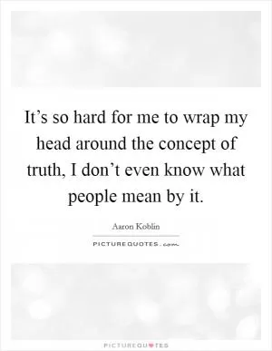 It’s so hard for me to wrap my head around the concept of truth, I don’t even know what people mean by it Picture Quote #1