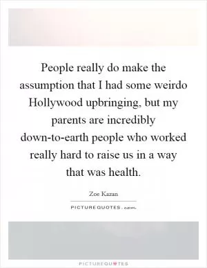 People really do make the assumption that I had some weirdo Hollywood upbringing, but my parents are incredibly down-to-earth people who worked really hard to raise us in a way that was health Picture Quote #1