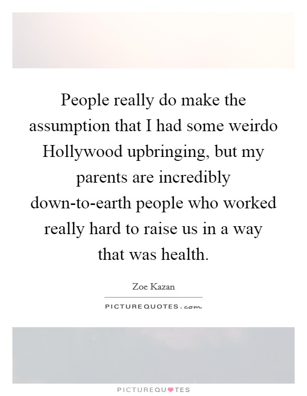 People really do make the assumption that I had some weirdo Hollywood upbringing, but my parents are incredibly down-to-earth people who worked really hard to raise us in a way that was health. Picture Quote #1