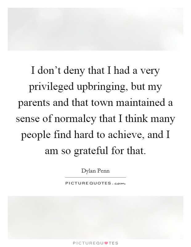 I don't deny that I had a very privileged upbringing, but my parents and that town maintained a sense of normalcy that I think many people find hard to achieve, and I am so grateful for that. Picture Quote #1