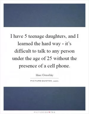I have 5 teenage daughters, and I learned the hard way - it’s difficult to talk to any person under the age of 25 without the presence of a cell phone Picture Quote #1