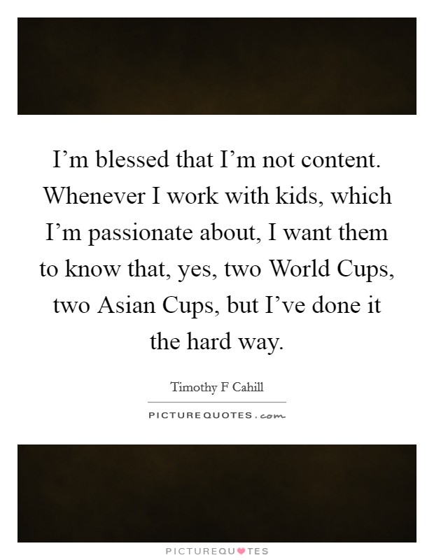 I'm blessed that I'm not content. Whenever I work with kids, which I'm passionate about, I want them to know that, yes, two World Cups, two Asian Cups, but I've done it the hard way. Picture Quote #1