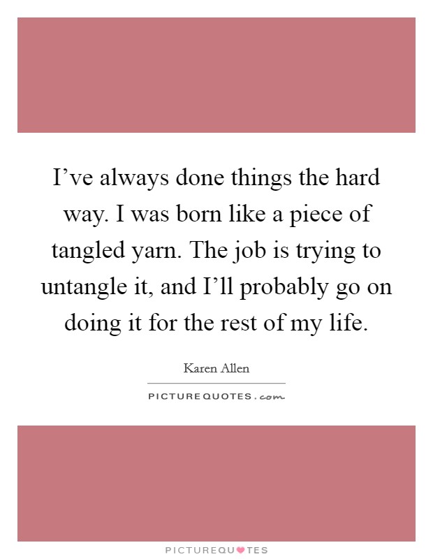 I've always done things the hard way. I was born like a piece of tangled yarn. The job is trying to untangle it, and I'll probably go on doing it for the rest of my life. Picture Quote #1