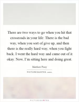 There are two ways to go when you hit that crossroads in your life: There is the bad way, when you sort of give up, and then there is the really hard way, when you fight back. I went the hard way and came out of it okay. Now, I’m sitting here and doing great Picture Quote #1
