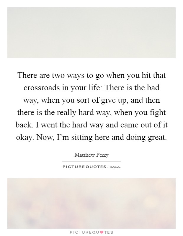 There are two ways to go when you hit that crossroads in your life: There is the bad way, when you sort of give up, and then there is the really hard way, when you fight back. I went the hard way and came out of it okay. Now, I'm sitting here and doing great. Picture Quote #1