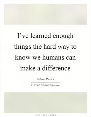 I’ve learned enough things the hard way to know we humans can make a difference Picture Quote #1