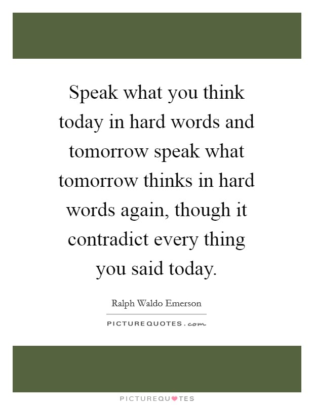 Speak what you think today in hard words and tomorrow speak what tomorrow thinks in hard words again, though it contradict every thing you said today. Picture Quote #1