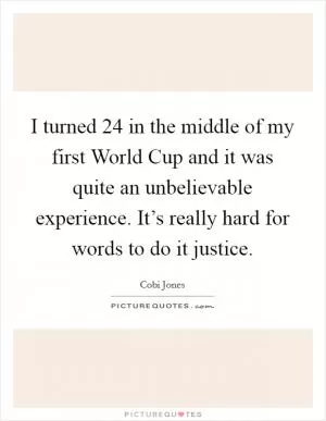 I turned 24 in the middle of my first World Cup and it was quite an unbelievable experience. It’s really hard for words to do it justice Picture Quote #1