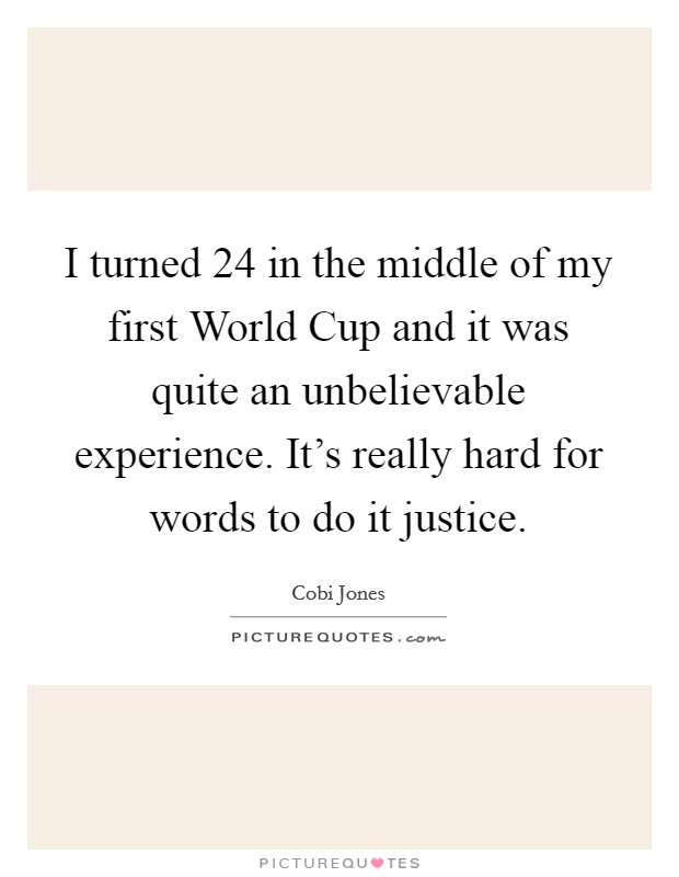 I turned 24 in the middle of my first World Cup and it was quite an unbelievable experience. It's really hard for words to do it justice. Picture Quote #1