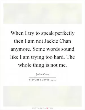 When I try to speak perfectly then I am not Jackie Chan anymore. Some words sound like I am trying too hard. The whole thing is not me Picture Quote #1
